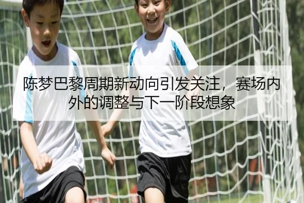 陈梦巴黎周期新动向引发关注，赛场内外的调整与下一阶段想象
