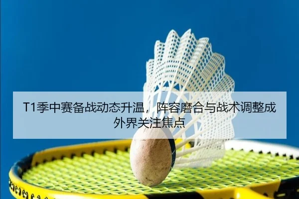 T1季中赛备战动态升温，阵容磨合与战术调整成外界关注焦点
